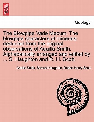 The Blowpipe Vade Mecum. The blowpipe characters of minerals: deducted from the original observations of Aquilla Smith. Alphabetically arranged and edited by ... S. Haughton and R. H. Scott.