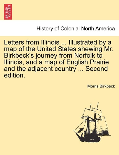 Letters from Illinois ... Illustrated by a map of the United States shewing Mr. Birkbeck's journey from Norfolk to Illinois, and a map of English Prairie and the adjacent country ... Second edition.