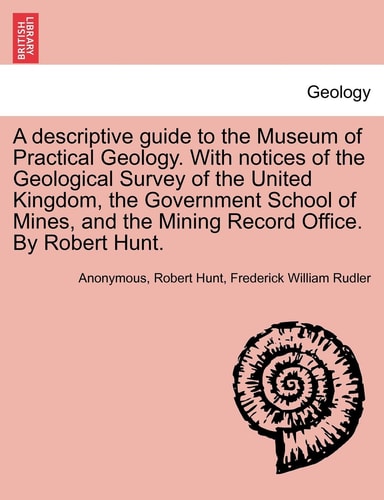 A descriptive guide to the Museum of Practical Geology. With notices of the Geological Survey of the United Kingdom, the Government School of Mines, ... Record Office. By Robert Hunt. THIRD EDITION