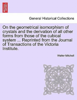 On the geometrical isomorphism of crystals and the derivation of all other forms from those of the cubical system ... Reprinted from the Journal of Transactions of the Victoria Institute.