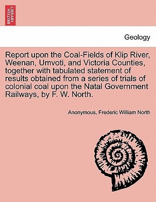 Report upon the Coal-Fields of Klip River, Weenan, Umvoti, and Victoria Counties, together with tabulated statement of results obtained from a series ... Natal Government Railways, by F. W. North.