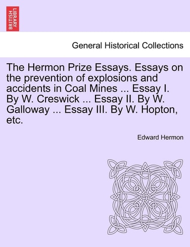 The Hermon Prize Essays. Essays on the Prevention of Explosions and Accidents in Coal Mines ... Essay I. by W. Creswick ... Essay II. by W. Galloway ... Essay III. by W. Hopton, Etc.