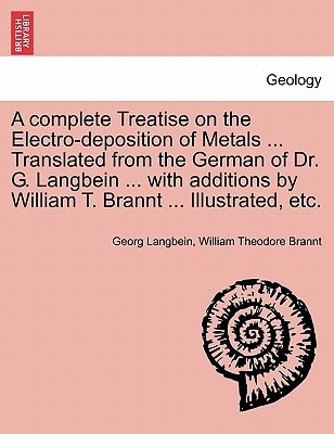 A complete Treatise on the Electro-deposition of Metals ... Translated from the German of Dr. G. Langbein ... with additions by William T. Brannt ... Illustrated, etc.