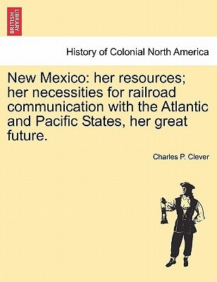 New Mexico: her resources; her necessities for railroad communication with the Atlantic and Pacific States, her great future.