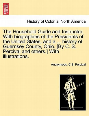 The Household Guide and Instructor. With biographies of the Presidents of the United States, and a ... history of Guernsey County, Ohio. [By C. S. Percival and others.] With illustrations.