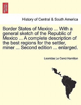 Border States of Mexico ... With a general sketch of the Republic of Mexico ... A complete description of the best regions for the settler, miner ... Second edition ... enlarged.