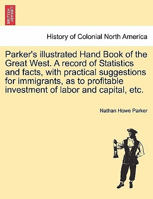 Parker's illustrated Hand Book of the Great West. A record of Statistics and facts, with practical suggestions for immigrants, as to profitable investment of labor and capital, etc.