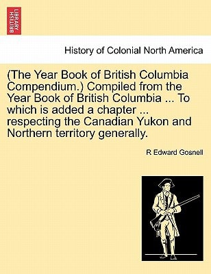 (The Year Book of British Columbia Compendium.) Compiled from the Year Book of British Columbia ... To which is added a chapter ... respecting the Canadian Yukon and Northern territory generally.