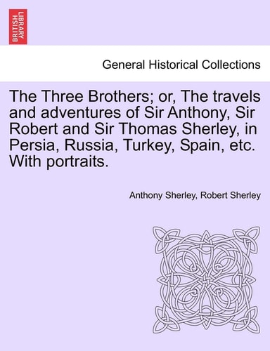 The Three Brothers; Or, the Travels and Adventures of Sir Anthony, Sir Robert and Sir Thomas Sherley, in Persia, Russia, Turkey, Spain, Etc. with Portraits.