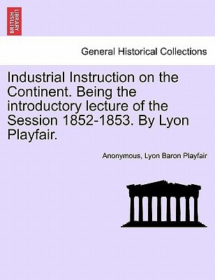 Industrial Instruction on the Continent. Being the introductory lecture of the Session 1852-1853. By Lyon Playfair.