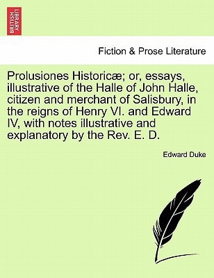 Prolusiones Historicæ; or, essays, illustrative of the Halle of John Halle, citizen and merchant of Salisbury, in the reigns of Henry VI. and Edward ... and explanatory by the Rev. E. D.