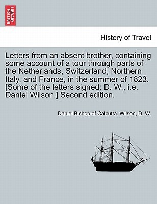 Letters from an absent brother, containing some account of a tour through parts of the Netherlands, Switzerland, Northern Italy, and France, in the ... D. W., i.e. Daniel Wilson.] Second edition.