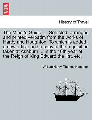 The Miner's Guide, ... Selected, arranged and printed verbatim from the works of Hardy and Houghton. To which is added: a new article and a copy of ... of the Reign of King Edward the 1st, etc.