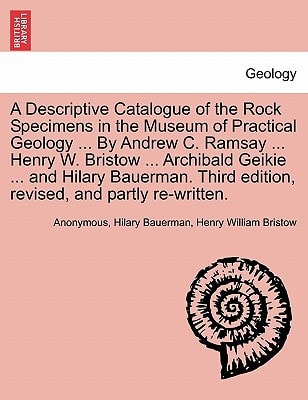 A Descriptive Catalogue of the Rock Specimens in the Museum of Practical Geology ... By Andrew C. Ramsay ... Henry W. Bristow ... Archibald Geikie ... ... edition, revised, and partly re-written.
