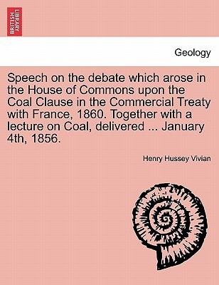 Speech on the debate which arose in the House of Commons upon the Coal Clause in the Commercial Treaty with France, 1860. Together with a lecture on Coal, delivered ... January 4th, 1856.