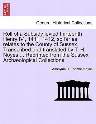 Roll of a Subsidy levied thirteenth Henry IV., 1411, 1412, so far as relates to the County of Sussex. Transcribed and translated by T. H. Noyes ... Reprinted from the Sussex Archæological Collections.