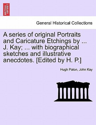 A series of original Portraits and Caricature Etchings by ... J. Kay; ... with biographical sketches and illustrative anecdotes. [Edited by H. P.] VOL. I, NEW EDITION
