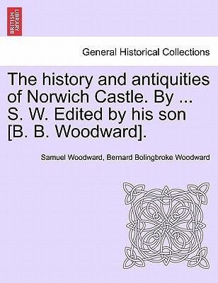The History and Antiquities of Norwich Castle. by ... S. W. Edited by His Son [B. B. Woodward].