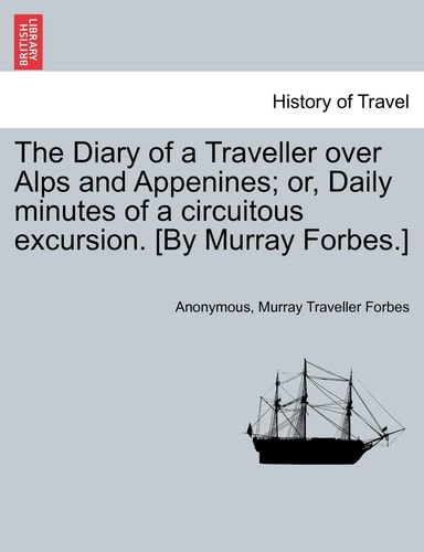 The Diary of a Traveller over Alps and Appenines; or, Daily minutes of a circuitous excursion. [By Murray Forbes.]