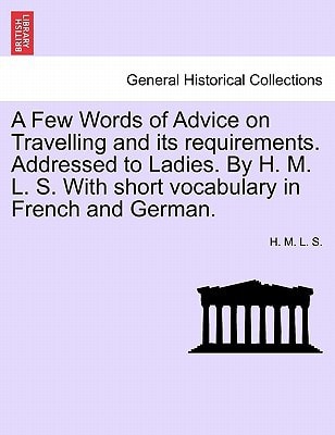A Few Words of Advice on Travelling and its requirements. Addressed to Ladies. By H. M. L. S. With short vocabulary in French and German. Second edition.