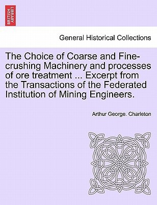 The Choice of Coarse and Fine-crushing Machinery and processes of ore treatment ... Excerpt from the Transactions of the Federated Institution of Mining Engineers.