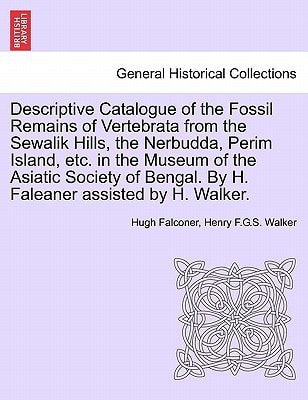 Descriptive Catalogue of the Fossil Remains of Vertebrata from the Sewalik Hills, the Nerbudda, Perim Island, etc. in the Museum of the Asiatic Society of Bengal. By H. Faleaner assisted by H. Walker.