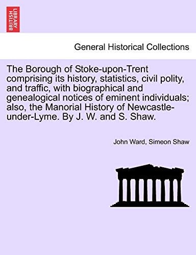 The Borough of Stoke-upon-Trent comprising its history, statistics, civil polity, and traffic, with biographical and genealogical notices of eminent ... Newcastle-under-Lyme. By J. W. and S. Shaw.