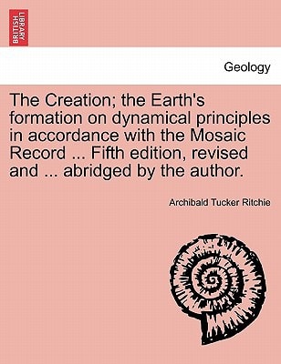The Creation; the Earth's formation on dynamical principles in accordance with the Mosaic Record ... Fifth edition, revised and ... abridged by the author.