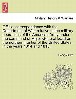 Official correspondence with the Department of War, relative to the military operations of the American Army under the command of Major-General Izard ... United States, in the years 1814 and 1815.