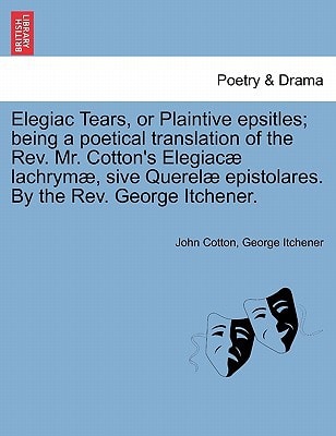 Elegiac Tears, or Plaintive epsitles; being a poetical translation of the Rev. Mr. Cotton's Elegiacæ lachrymæ, sive Querelæ epistolares. By the Rev. George Itchener.