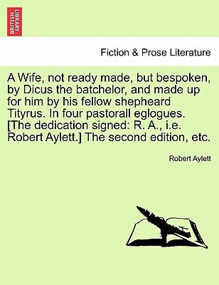 A Wife, not ready made, but bespoken, by Dicus the batchelor, and made up for him by his fellow shepheard Tityrus. In four pastorall eglogues. [The ... i.e. Robert Aylett.] The second edition, etc.