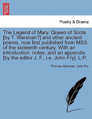 The Legend of Mary, Queen of Scots [by T. Wenman?] and other ancient poems, now first published from MSS. of the sixteenth century. With an ... [by the editor J. F., i.e. John Fry]. L.P.
