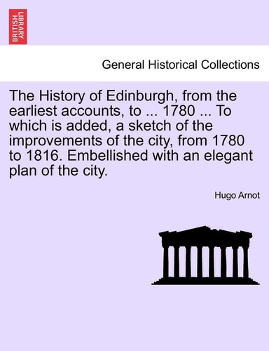 The History of Edinburgh, from the earliest accounts, to ... 1780 ... To which is added, a sketch of the improvements of the city, from 1780 to 1816. Embellished with an elegant plan of the city.