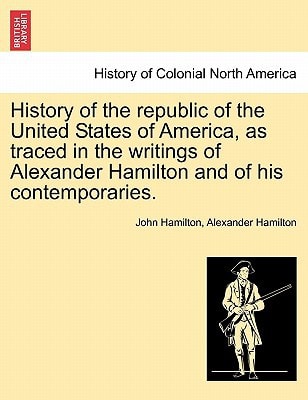 History of the republic of the United States of America, as traced in the writings of Alexander Hamilton and of his contemporaries.