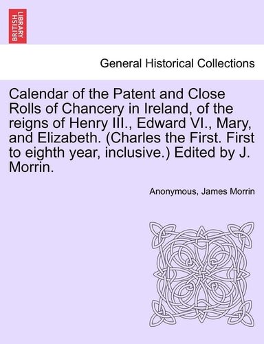Calendar of the Patent and Close Rolls of Chancery in Ireland, of the reigns of Henry III., Edward VI., Mary, and Elizabeth. (Charles the First. First to eighth year, inclusive.) Edited by J. Morrin.