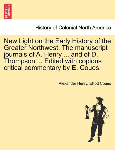 New Light on the Early History of the Greater Northwest. the Manuscript Journals of A. Henry ... and of D. Thompson ... Edited with Copious Critical Commentary by E. Coues, Vol. III