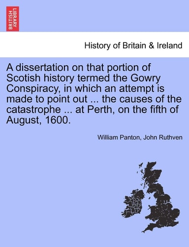 A Dissertation on That Portion of Scotish History Termed the Gowry Conspiracy, in Which an Attempt Is Made to Point Out ... the Causes of the Catastrophe ... at Perth, on the Fifth of August, 1600.