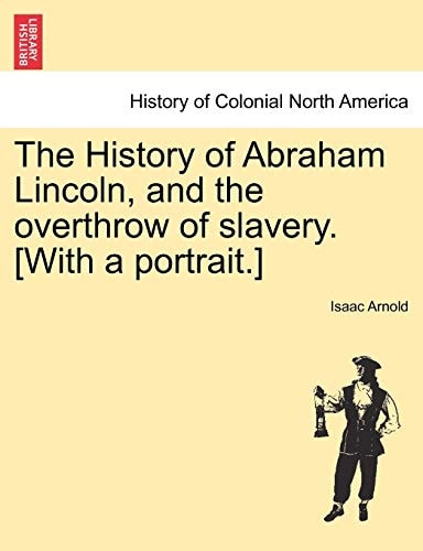 The History of Abraham Lincoln, and the overthrow of slavery. [With a portrait.]