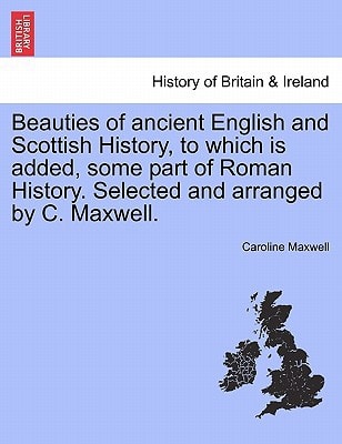 Beauties of ancient English and Scottish History, to which is added, some part of Roman History. Selected and arranged by C. Maxwell.