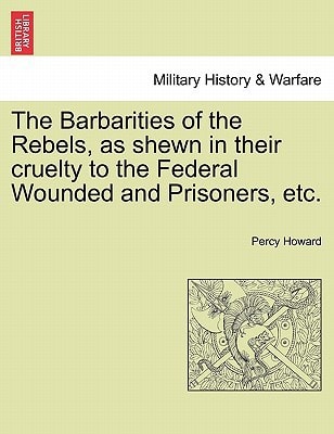 The Barbarities of the Rebels, as shewn in their cruelty to the Federal Wounded and Prisoners, etc.