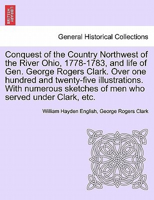 Conquest of the Country Northwest of the River Ohio, 1778-1783, and life of Gen. George Rogers Clark. Over one hundred and twenty-five illustrations. ... of men who served under Clark, etc. VOLUME I