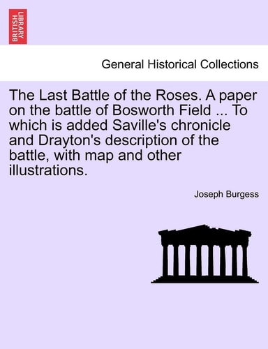 The Last Battle of the Roses. a Paper on the Battle of Bosworth Field ... to Which Is Added Saville's Chronicle and Drayton's Description of the Battle, with Map and Other Illustrations.