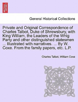 Private and Original Correspondence of Charles Talbot, Duke of Shrewsbury, with King William, the Leaders of the Whig Party and other distinguished ... By W. Coxe. From the family papers, etc. L.P.