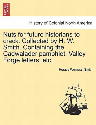 Nuts for future historians to crack. Collected by H. W. Smith. Containing the Cadwalader pamphlet, Valley Forge letters, etc.