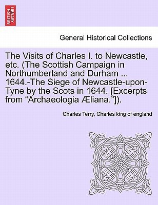 The Visits of Charles I. to Newcastle, etc. (The Scottish Campaign in Northumberland and Durham ... 1644.-The Siege of Newcastle-upon-Tyne by the ... [Excerpts from "Archaeologia Æliana."]).