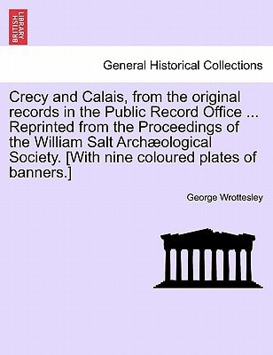 Crecy and Calais, from the original records in the Public Record Office ... Reprinted from the Proceedings of the William Salt Archæological Society. [With nine coloured plates of banners.]