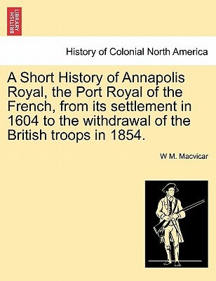 A Short History of Annapolis Royal, the Port Royal of the French, from its settlement in 1604 to the withdrawal of the British troops in 1854.