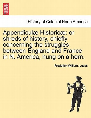 Appendiculæ Historicæ: or shreds of history, chiefly concerning the struggles between England and France in N. America, hung on a horn.