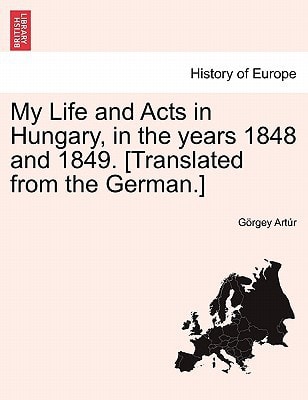 My Life and Acts in Hungary, in the years 1848 and 1849. [Translated from the German.]