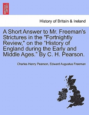 A Short Answer to Mr. Freeman's Strictures in the "Fortnightly Review," on the "History of England during the Early and Middle Ages." By C. H. Pearson.